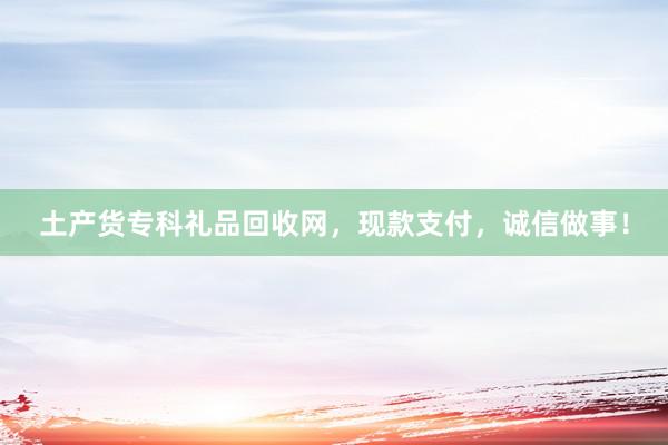 土产货专科礼品回收网，现款支付，诚信做事！