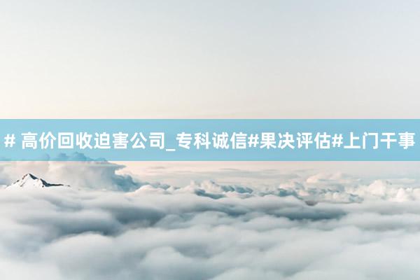 # 高价回收迫害公司_专科诚信#果决评估#上门干事