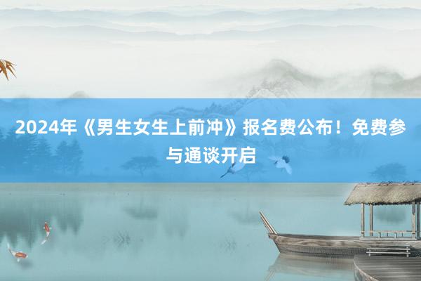 2024年《男生女生上前冲》报名费公布！免费参与通谈开启