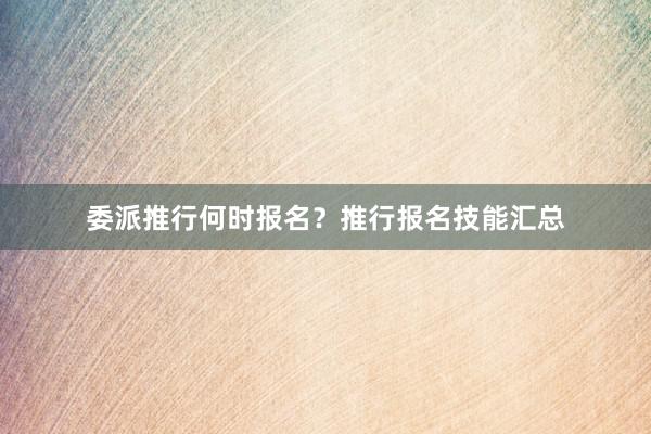 委派推行何时报名？推行报名技能汇总