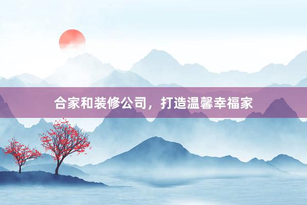 合家和装修公司，打造温馨幸福家