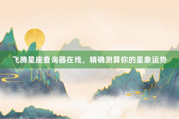 飞腾星座查询器在线，精确测算你的星象运势