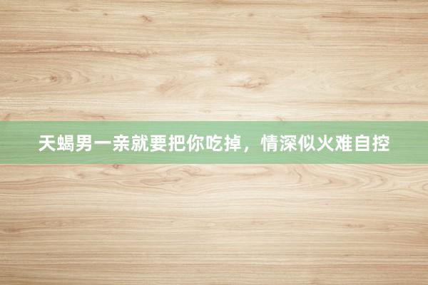 天蝎男一亲就要把你吃掉，情深似火难自控